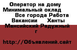 Оператор на дому › Минимальный оклад ­ 40 000 - Все города Работа » Вакансии   . Ханты-Мансийский,Радужный г.